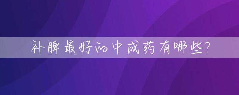 补脾最好的中成药有哪些?_补脾的中成药都有什么