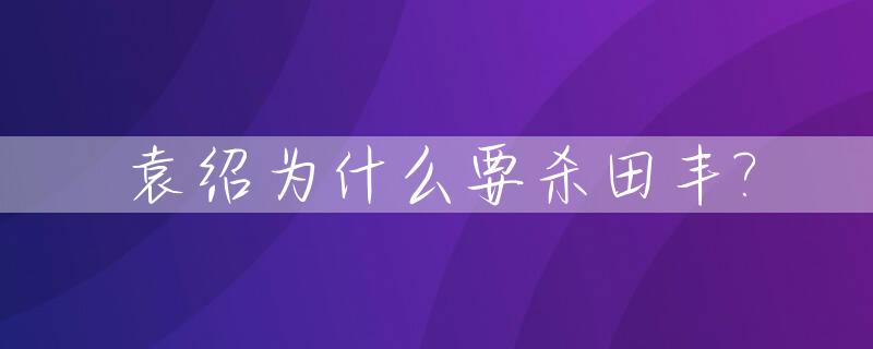 袁绍为什么要杀田丰?_袁绍为什么不听田丰的话