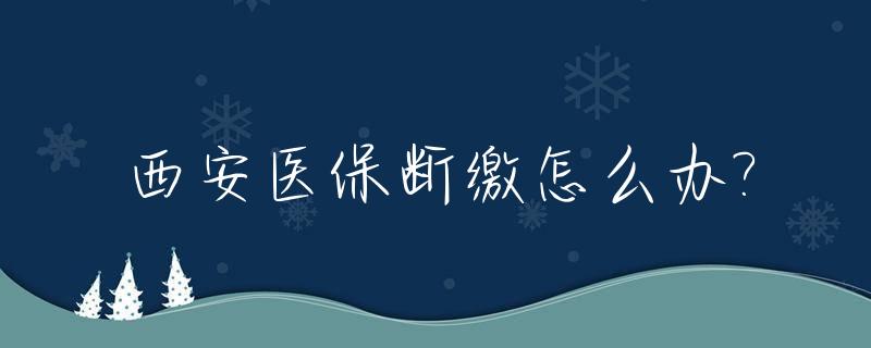 西安医保断缴怎么办?_西安医保断缴一年,多久可以正常使用