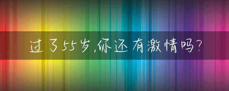 过了55岁,你还有激情吗?_过了55岁,你还有激情吗什么意思