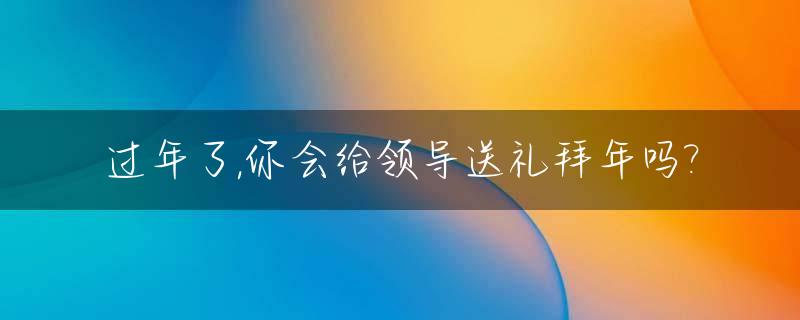 过年了,你会给领导送礼拜年吗?_给领导过年送礼说什么