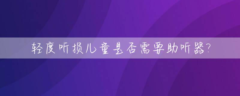 轻度听损儿童是否需要助听器?_轻度听力受损标准