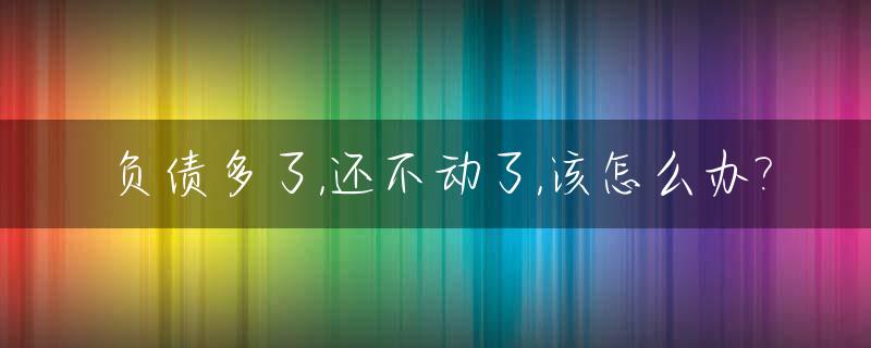 负债多了,还不动了,该怎么办?_负债多还不起法院怎么判决