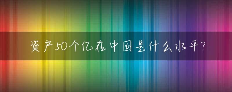 资产50个亿在中国是什么水平?_50万亿资产