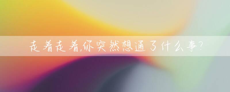 走着走着,你突然想通了什么事?_走着走着就散了想着想着就淡了