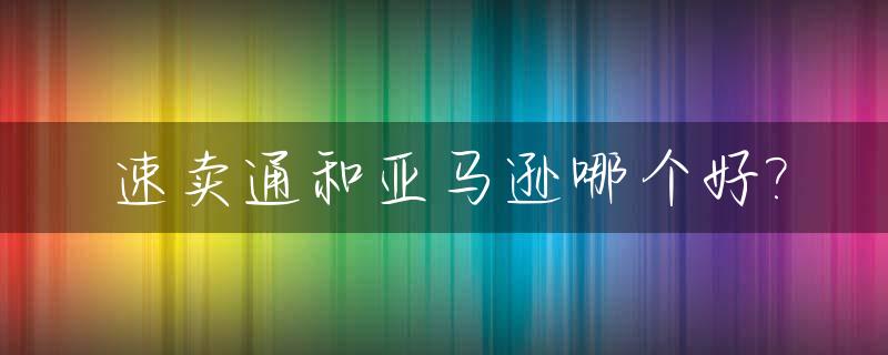 速卖通和亚马逊哪个好?_速卖通与亚马逊相比,速卖通的特点