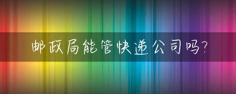 邮政局能管快递公司吗?_邮政局能管快递公司吗现在