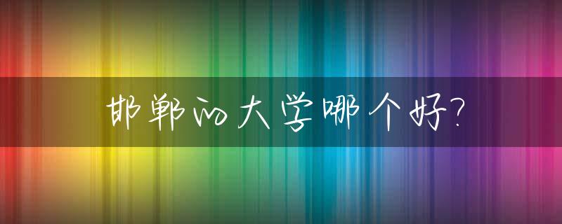 邯郸的大学哪个好?_邯郸的大学哪个好就业