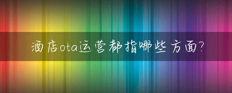 酒店ota运营都指哪些方面?_酒店ota代运营