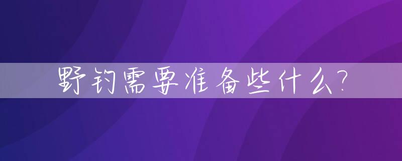 野钓需要准备些什么?_野钓准备清单