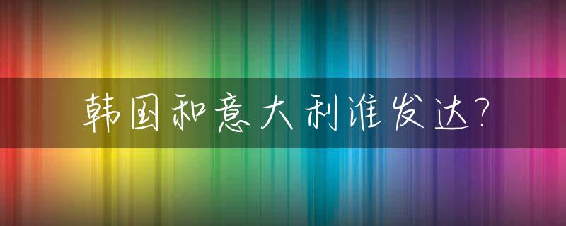 韩国和意大利谁发达?_韩国与意大利综合国力对比