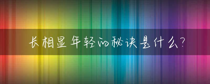 长相显年轻的秘诀是什么?_长得显年轻是一种什么感受