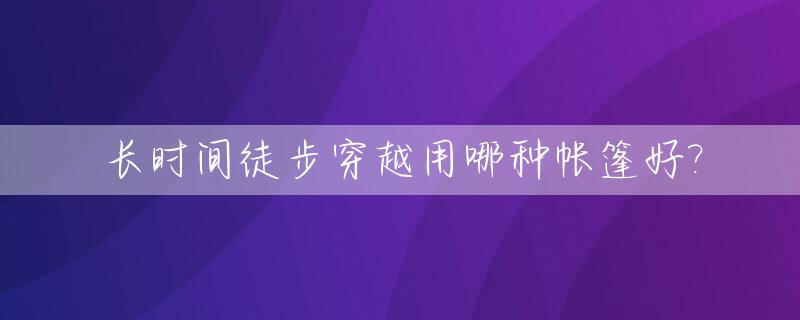 长时间徒步穿越用哪种帐篷好?_徒步旅行帐篷选择