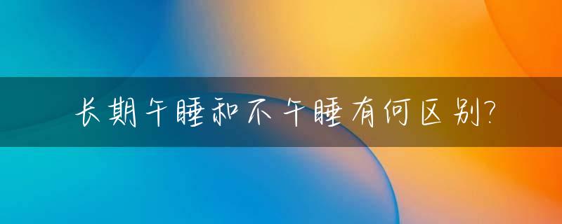 长期午睡和不午睡有何区别?_长期午睡和不午睡有什么区别