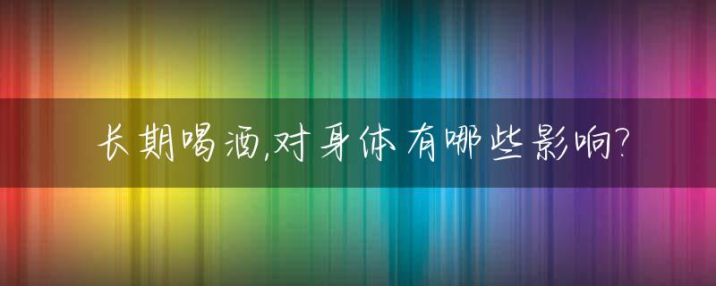长期喝酒,对身体有哪些影响?_长期喝酒对人有什么危害