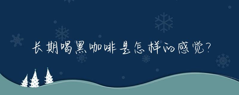 长期喝黑咖啡是怎样的感觉?_经常喝黑咖啡有什么副作用