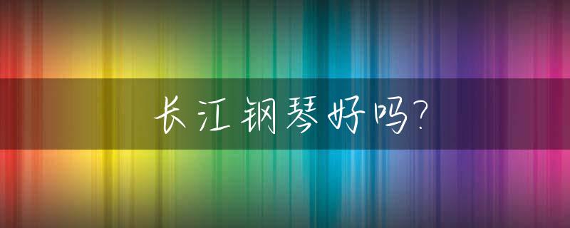 长江钢琴好吗?_长江钢琴系列哪个好