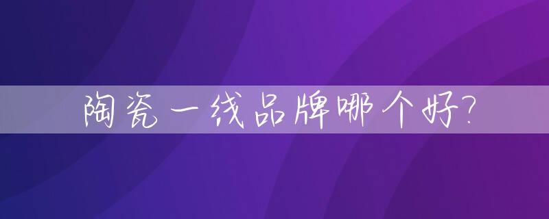 陶瓷一线品牌哪个好?_陶瓷一线品牌有哪些百度知道