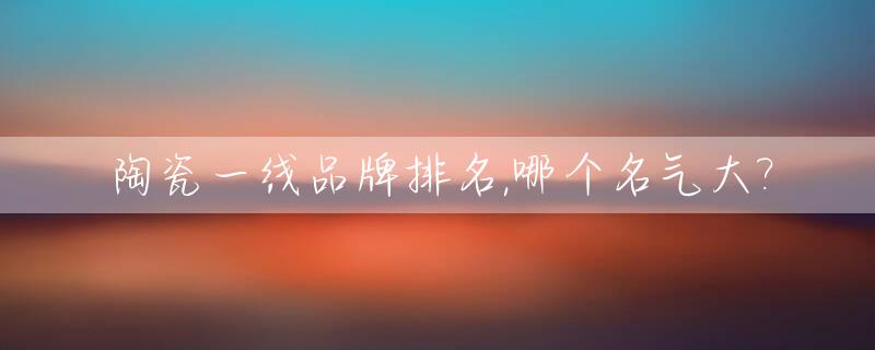 陶瓷一线品牌排名,哪个名气大?_陶瓷一线品牌排名,哪个名气大些