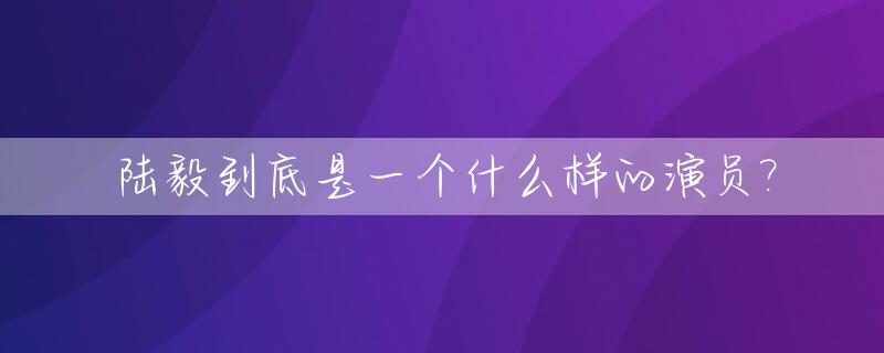 陆毅到底是一个什么样的演员?_陆毅是谁的原名