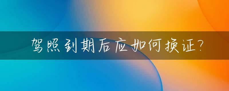 驾照到期后应如何换证?_驾照到期后如何换新证