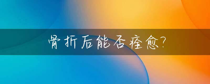 骨折后能否痊愈?_骨折后能恢复吗
