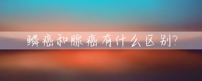 鳞癌和腺癌有什么区别?_鳞癌和腺癌有什么区别哪个严重