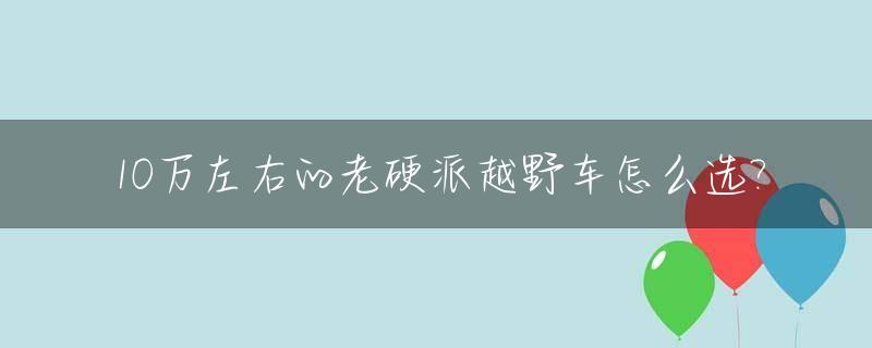 10万左右的老硬派越野车怎么选?_10万以内的硬派越野车排行榜