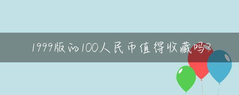 1999版的100人民币值得收藏吗?_1999版一百元旧币有收藏价值吗