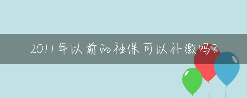 2011年以前的社保可以补缴吗?_2011年之前社保