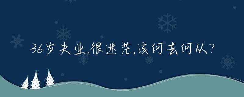 36岁失业,很迷茫,该何去何从?_36岁失业后的人生应该怎么办