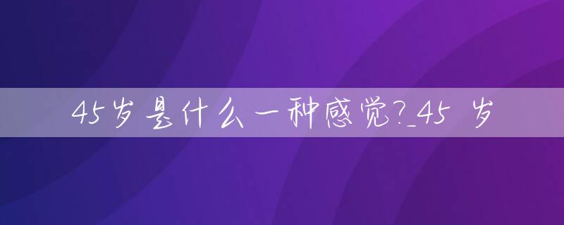45岁是什么一种感觉?_45 岁