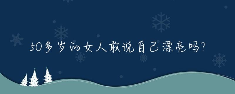 50多岁的女人敢说自己漂亮吗?_50岁女人还漂亮吗
