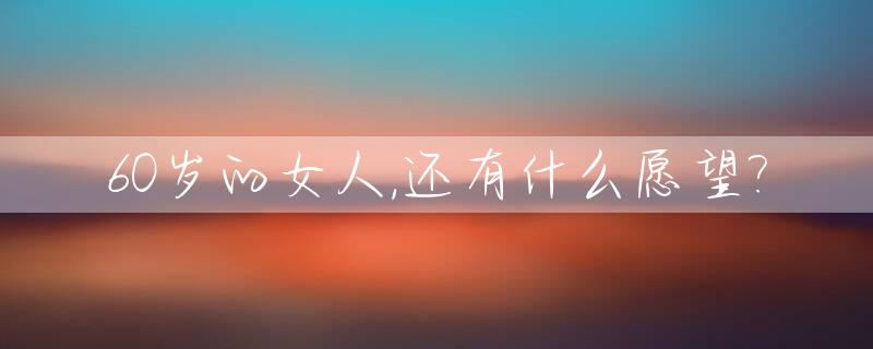 60岁的女人,还有什么愿望?_女人60岁以后还有性要求吗?