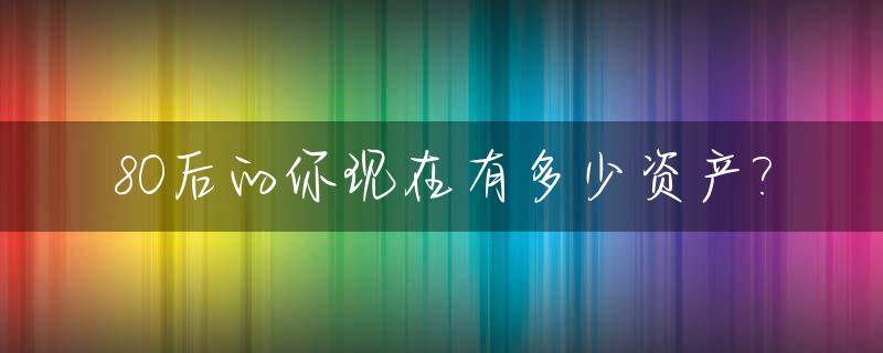 80后的你现在有多少资产?_80后有多少钱才算正常