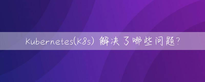 Kubernetes(K8s) 解决了哪些问题?_kubernetes解决什么问题