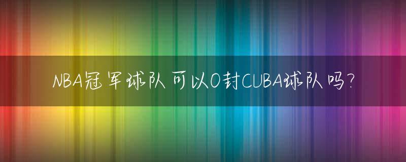 NBA冠军球队可以0封CUBA球队吗?_nba冠军是内定的吗