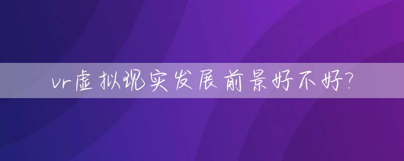 vr虚拟现实发展前景好不好?_vr虚拟现实技术是什么